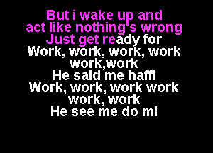 But i wake up and
act like nothing 9 wrong
Just get read for
Work, work, wor ,work
woyk,work
He said me haffl
Work, work, work work

work, work
He see me do ml