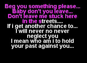 Begyou something please...
ab don't you leave...
Don't eave me stuck here
. in the streets....
IfI getIanother chance to...
I Will never n0 never
neglect yqu
I mean who am I to hold
your past against you...