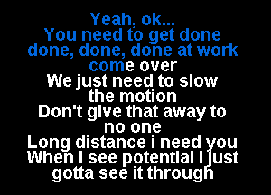 Yeah, ok...
You need to get done
done, done, done at work
. come over
We just need. to slow
the motion
Don't gwe that away to
. no one
Long distance I need. you
When I see potentIaII ust
gotta see it throug