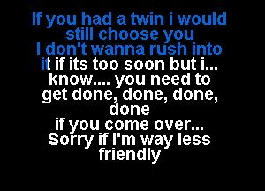 If you had a twin i would
still choose you
IIdion't wanna rush into
It If Its too soon but I...
know.... you need to
get done done, done,

. one
If youcome over...
Sorry If y'm way less
friendly