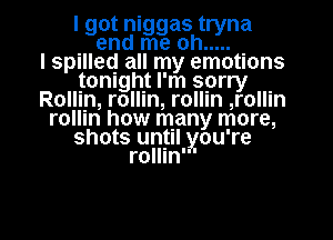 I got niggas tryna
. end me oh .....
I spllleq all my emotions
tonight I'm sprry .
Rollin, rollln, rollln ,rollm
rollln how many more,
shots until you're
rollln'