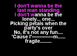 I don't wanna be the
last man standin
I don't wanna be t e
. Ilonely... one...
Plcklng petals when the
Party's over
No, I 's not any fun....
'Cause l'--g ----------- m ......
fragile .........