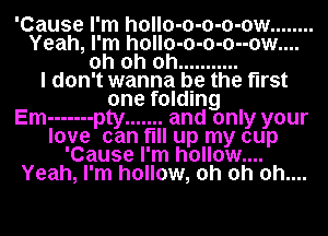 'Cause I'm hollo-o-o-o-ow ........
Yeah, I'm h0ll0-0-0-0--0w....
oh oh oh ...........

I don't wanna be the first
one folding
Em ------- pty ....... and only your
love can fill up my cup
'Cause I'm hollow....
Yeah, I'm hollow, oh oh 0h....