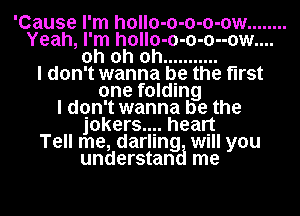 'Cause I'm hollo-o-o-o-ow ........
Yeah, I'm h0ll0-0-0-0--0w....
oh oh oh ...........

I don't wanna be the first
one folding
I dqn't wanna be the
jokers? healjt
Tell me, darling Will you
understan me