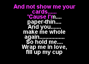 And not show me your
cards ......
'Cause I'm...
paper-thln....

And you .......

make me whole
at am .................
o holdnme....
Wrap me In love,
fill up my cup