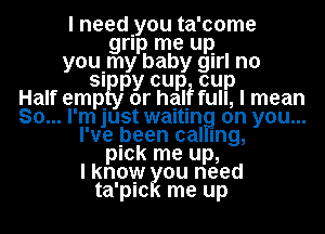 I needyou ta'come
grlp me up
youImy baby girl n0

SI py cup cup
Half empIRI or half full, I mean
So... I'm just waltln on you...
I've been cal mg,
pick me up,
I know ou need
ta'plc me up