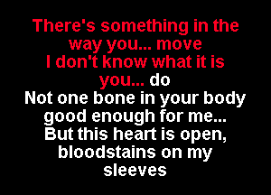 There's something in the
way you... move
I don't know what it is
you... do
Not one bone in your body
good enough for me...
But this heart is open,

bloodstains on my
sleeves l