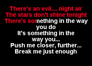 There's an evil.... night air
The stars don't shine tonight
There's something in the way

you do
It's something in the
way you...

Push me closer, further...

Break me just enough