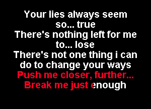 Your lies always seem
so... true
There's nothing left for me
to... lose
There's not one thing i can
do to change your ways
Push me closer, further...
Break me just enough