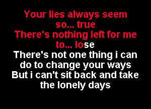Your lies always seem

so... true

There's nothing left for me
to... lose

There's not one thing i can

do to change your ways
But i can't sit back and take
the lonely days