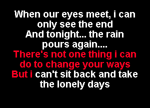 When our eyes meet, i can

only see the end
And tonight... the rain
pours again...
There's not one thing i can
do to change your ways

But i can't sit back and take

the lonely days