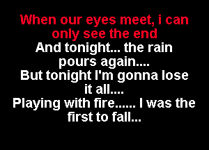 When our eyes meet, i can
only see the end
And tonight... the rain
pours again...
But tonight I'm gonna lose
it all....
Playing with fire ...... I was the
first to fall...