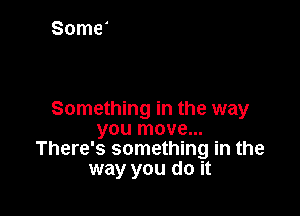 Something in the way
you move...
There's something in the
way you do it