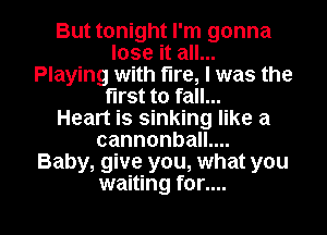But tonight I'm gonna

lose it all...
Playing with fire, I was the
first to fall...
Heart is sinking like a
cannonball....

Baby, give you, what you

waiting for.... l