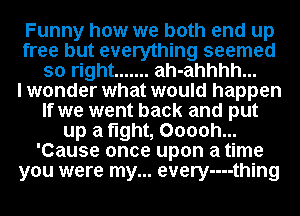 Funny how we both end up
free but everything seemed
so right ....... ah-ahhhh...

I wonder what would happen
If we went back and put
up a fight, Ooooh...
'Cause once upon a time
you were my... every-u-thing