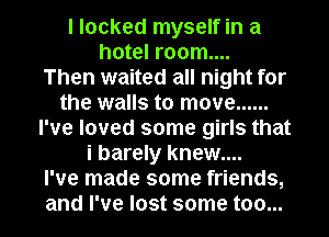 I looked myself in a
hotel room....

Then waited all night for
the walls to move ......
I've loved some girls that
i barely knew....

I've made some friends,
and I've lost some too...