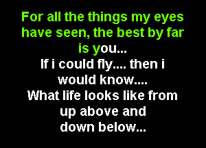For all the things my eyes
have seen, the best by far
is you...

Ifi could fly.... then i
would know....

What life looks like from
up above and
down below...