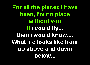 For all the places i have
been, I'm no place
without you
Ifi could fly...
then i would know....
What life looks like from
up above and down
below...