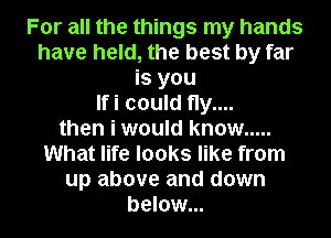 For all the things my hands
have held, the best by far
is you
Ifi could fly....
then i would know .....
What life looks like from
up above and down
below...