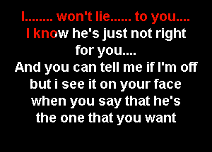 I ........ won't lie ...... to you....
I know he's just not right
for you....

And you can tell me if I'm off
but i see it on your face
when you say that he's

the one that you want