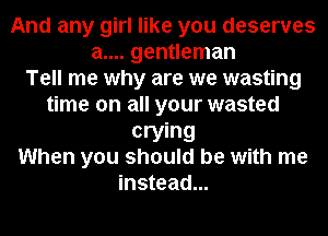 And any girl like you deserves
a.... gentleman
Tell me why are we wasting
time on all your wasted
crying
When you should be with me
instead...