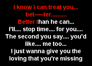 I know i can treat you...
bet ----- t er ..........

Better than he can...
I'll.... stop time.... for you....
The second you say.... you'd
like.... me too...
ljust wanna give you the
loving that you're missing