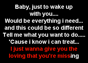 Baby, just to wake up
with you....

Would be everything i need...
and this could be so different
Tell me what you want to do .....
'Cause i know i can treat...
ljust wanna give you the
loving that you're missing