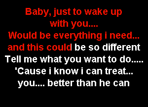 Baby, just to wake up
with you....

Would be everything i need...
and this could be so different
Tell me what you want to do .....
'Cause i know i can treat...
you.... better than he can