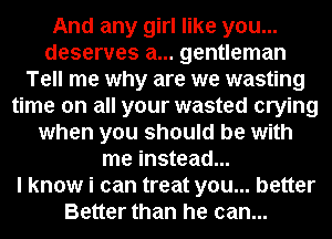 And any girl like you...
deserves a... gentleman
Tell me why are we wasting
time on all your wasted crying
when you should be with
me instead...

I know i can treat you... better
Better than he can...