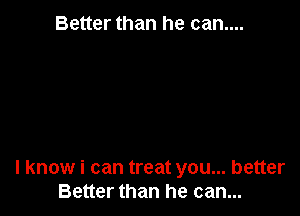 Better than he can....

I know i can treat you... better
Better than he can...