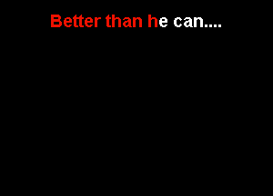Better than he can....