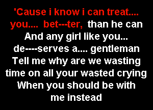 'Cause i know i can treat...
you.... bet---ter, than he can
And any girl like you...
de----serves a.... gentleman
Tell me why are we wasting
time on all your wasted crying
When you should be with
me instead