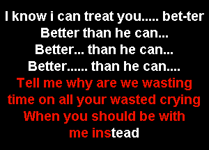 I know i can treat you ..... bet-ter
Better than he can...
Better... than he can...
Better ...... than he can....
Tell me why are we wasting
time on all your wasted crying
When you should be with
me instead