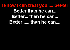 I know i can treat you ..... bet-ter
Better than he can...
Better... than he can...
Better ...... than he can....
