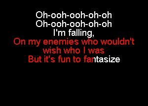 Oh-ooh-ooh-oh-oh
Oh-ooh-ooh-oh-oh
I'm fallin ,
On my enemies w o wouldn't

wish who I was
But it's fun to fantasize