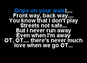 Grips on your waist...
Front way! bapk way....
You know Flat I don't play
Streets not safe...

But I never run away
Even when I'm away
0T, 0T.... there's never much
love when we 90 OT...