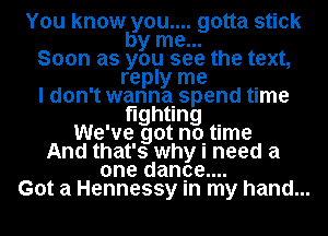 You know you.... gotta stick
by me...
Soon as you see the text,
reply me .
I don't wannaISpend tlme
oghung .
We've got noItIme
And that's why I need a
one danoe....
Got a Hennessy In my hand...