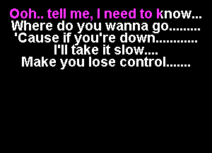 00h.. tell me, I need to know...
Where do you wanna go .........
'Cause If you're down ............
I'll take it slow....
Make you lose control .......