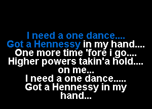 I need a one dance....

Got a Hennessy in mthand....

One more time 'fore I 90....

Higher powers takin'a hold....
on me...

I need a one danpe .....

Got a Hennessy In my
hand...