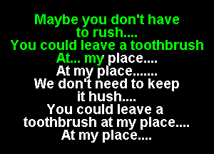 Maybe you don't have
to rush....
You could leave a toothbrush
At... my laoe....
At m pace .......
We don need to keep
it hush....
You could leave a
toothbrush at my place....
At my place....