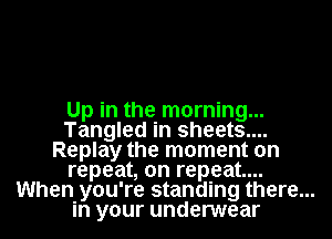 Up in the morning...
Tangled in sheets....
Replay the moment on
repeat, on repeat...
When you' re standing there...
in your underwear