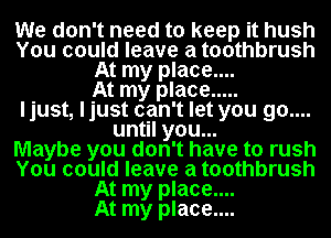 We don't need to keep it hush
You could leave a toothbrush
At my place....

At my place .....
ljust, ljust can't let you go....
until you...

Maybe you don't have to rush
You could leave a toothbrush
At my place....

At my place....