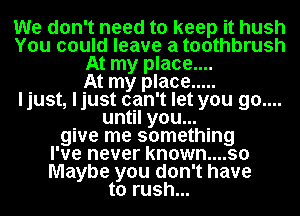 We don't need to keep it hush
You could leave a toothbrush
At my place....

At my place .....
ljust, ljust can't let you go....
until you...
give me something
I've never known....so
Maybe you don't have
to rush...