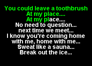 You could leave a toothbrush
At my place....
At my place....
No need to question...
next time we meet...

I know you're coming home
with me, home with me...
Sweat like a sauna...
Break out the ice...
