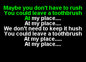 Maybe you don't have to rush
You could leave a toothbrush
At my place....

At my laoe....

We don't neg to keep it hush
You could leave a toothbrush
At my place .....

At my place....