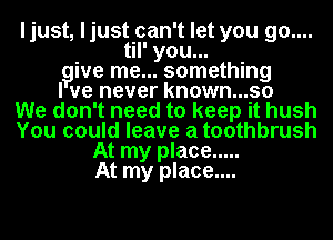 ljust, ljust can't let you 90....
til' you...
give me... something
I we never known...so
We don't need to keep it hush
You could leave a toothbrush
At my place .....
At my place....