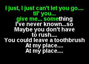 ljust, ljust can't let you go....
til' you...
give me... something
I we never known...so
Maybe you don't have
to rush....
You could leave a toothbrush
At my place....
At my place....
