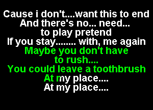 Cause i don't....want this to end
And there's no... need...
to play pretend
If you stay ........ with, me again
Maybe you don't have
to rush....
You could leave a toothbrush
At my place....
At my place....