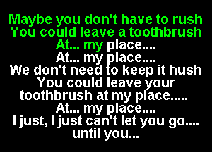 Maybe you don't have to rush
You could leave a toothbrush
At... my place....

At... my flacem
We don't need 0 keep it hush
You could leave our
toothbrush at my p ace .....
At... my place....
ljust, ljust can't let you go....
until you...
