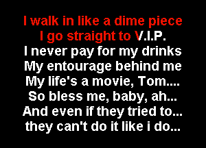 I walk in like a dime piece
I go straight to V.I.P.
I never pay for my drinks
My entourage behind me
My life's a movie, T0m....
So bless me, baby, ah...
And even if they tried to...
they can't do it like i do...